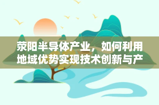 荥阳半导体产业，如何利用地域优势实现技术创新与产业升级？